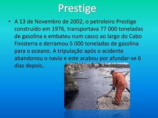 • A 13 de Novembro de 2002, o petroleiro Prestige
  construído em 1976, transportava 77 000 toneladas
  de gasolina e embateu num casco ao largo do Cabo
  Finisterra e derramou 5 000 toneladas de gasolina
  para o oceano. A tripulação após o acidente
  abandonou o navio e este acabou por afundar-se 6
  dias depois..
 