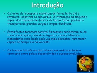 • Os meios de transporte evoluíram de forma lenta até à
  revolução industrial do séc.XVIII. A introdução da máquina a
  vapor, dos caminhos-de-ferro e do barco tornou possível o
  transporte de grandes cargas a longas distâncias.

• Estes factos tornaram possível às pessoas deslocarem-se de
  forma mais rápida, cómoda e segura, e comercializarem
  mercadorias para locais cada vez mais distantes, num menor
  espaço de tempo e a baixo custo.

• Os transportes são um dos fatores que mais acentuam o
  contraste entre países desenvolvidos e subdesenvolvidos.
 