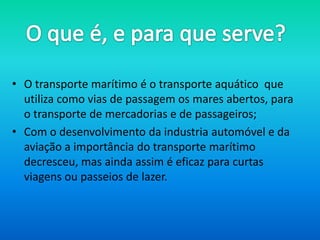 • O transporte marítimo é o transporte aquático que
  utiliza como vias de passagem os mares abertos, para
  o transporte de mercadorias e de passageiros;
• Com o desenvolvimento da industria automóvel e da
  aviação a importância do transporte marítimo
  decresceu, mas ainda assim é eficaz para curtas
  viagens ou passeios de lazer.
 