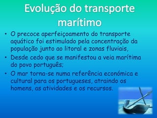 • O precoce aperfeiçoamento do transporte
  aquático foi estimulado pela concentração da
  população junto ao litoral e zonas fluviais,
• Desde cedo que se manifestou a veia marítima
  do povo português;
• O mar torna-se numa referência económica e
  cultural para os portugueses, atraindo os
  homens, as atividades e os recursos.
 