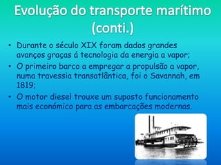 • Durante o século XIX foram dados grandes
  avanços graças á tecnologia da energia a vapor;
• O primeiro barco a empregar a propulsão a vapor,
  numa travessia transatlântica, foi o Savannah, em
  1819;
• O motor diesel trouxe um suposto funcionamento
  mais económico para as embarcações modernas.
 