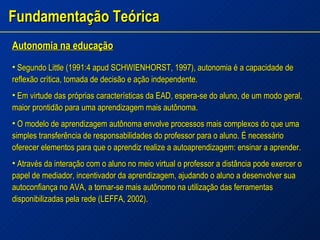 Fundamentação Teórica Autonomia na educação Segundo Little (1991:4 apud SCHWIENHORST, 1997), autonomia é a capacidade de reflexão crítica, tomada de decisão e ação independente. Em virtude das próprias características da EAD, espera-se do aluno, de um modo geral, maior prontidão para uma aprendizagem mais autônoma. O modelo de aprendizagem autônoma envolve processos mais complexos do que uma simples transferência de responsabilidades do professor para o aluno. É necessário oferecer elementos para que o aprendiz realize a autoaprendizagem: ensinar a aprender. Através da interação com o aluno no meio virtual o professor a distância pode exercer o papel de mediador, incentivador da aprendizagem, ajudando o aluno a desenvolver sua autoconfiança no AVA, a tornar-se mais autônomo na utilização das ferramentas disponibilizadas pela rede (LEFFA, 2002). 