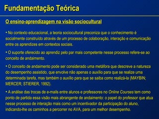 Fundamentação Teórica O ensino-aprendizagem na visão sociocultural No contexto educacional, a teoria sociocultural preconiza que o conhecimento é socialmente construído através de um processo de colaboração, interação e comunicação entre os aprendizes em contextos sociais. O suporte oferecido ao aprendiz pelo par mais competente nesse processo refere-se ao conceito de andaimento. O conceito de andaimento pode ser considerado uma metáfora que descreve a natureza do desempenho assistido, que envolve não apenas o auxílio para que se realize uma determinada tarefa, mas também o auxílio para que se saiba como realizá-la (MAYBIN; MERCER; STIERER, 1992). A análise das trocas de e-mails entre alunos e professores no  Online Courses  tem como ponto de partida essa visão mais abrangente de andaimento: o papel do professor que atua nesse processo de interação mais como um incentivador da participação do aluno, indicando-lhe os caminhos a percorrer no AVA, para um melhor desempenho. 