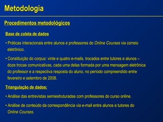 Metodologia Procedimentos metodol ó gicos   Base de coleta de dados •  Práticas interacionais entre alunos e professores do  Online Courses  via correio  eletrônico. •  Constituição do corpus: vinte e quatro e-mails, trocados entre tutores e alunos – doze trocas comunicativas, cada uma delas formada por uma mensagem eletrônica do professor e a respectiva resposta do aluno, no período compreendido entre fevereiro e setembro de 2008. Triangulação de dados: •  Análise das entrevistas semiestruturadas com professores do curso online. •  Análise de conteúdo da correspondência via e-mail entre alunos e tutores do Online Courses . 