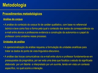 Metodologia Procedimentos metodol ó gicos   Análise do corpus •  A análise do conteúdo do corpus foi de caráter qualitativo, com base no referencial teórico e teve como foco a forma pela qual o conteúdo dos textos de correspondência via e-mail entre alunos e professores evidencia a construção da autonomia e o papel do professor como andaime nesse processo. Unidades de análise •  A operacionalização da análise requereu a formulação de unidades analíticas para tratar os dados do ponto de vista linguístico-discursivo. •  A análise das trocas comunicativas via e-mail entre aluno e professor fundamenta-se em pressupostos da pragmática, por ser esta uma área que focaliza o estudo do significado elaborado  por um falante  e interpretado por um ouvinte, tendo em vista um contexto específico, no qual ocorre a interação. 