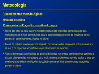 Metodologia Procedimentos metodol ó gicos   Unidades de análise Pressupostos da Pragmática na análise do corpus •  Teoria dos atos da fala: suporte na identificação das intenções comunicativas das mensagens de e-mail, contribuindo para a caracterização do tipo de influência que o professor, potencialmente, exerce no aluno. •  Teoria da polidez: auxílio na compreensão da natureza das interações entre professor e aluno, e os aspectos socioafetivos que influenciam as mesmas. •  Pares adjacentes: a articulação de pares adjacentes nas trocas comunicativas confirma o caráter dialógico das mensagens de e-mail, e a sua análise nos permite avaliar o grau de compreensão e de proximidade intersubjetiva entre os interlocutores nas interações professor-aluno. 
