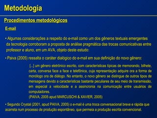Metodologia Procedimentos metodol ó gicos   E-mail •  Algumas considerações a respeito do e-mail como um dos gêneros textuais emergentes  da tecnologia corroboram a proposta de análise pragmática das trocas comunicativas entre professor e aluno, em um AVA, objeto deste estudo : •  Paiva (2005) ressalta o caráter dialógico do e-mail em sua definição do novo gênero: [...] um gênero eletrônico escrito, com características típicas de memorando, bilhete, carta, conversa face a face e telefônica, cuja representação adquire ora a forma de monólogo ora de diálogo. No entanto, o novo gênero se distingue de outros tipos de mensagens devido a características bastante peculiares de seu meio de transmissão, em especial a velocidade e a assincronia na comunicação entre usuários de computadores. (PAIVA, 2005 apud MARCUSCHI & XAVIER, 2005) •  Segundo Crystal (2001, apud PAIVA, 2005) o e-mail é uma troca conversacional breve e rápida que acarreta num processo de produção espontâneo, que permeia a produção escrita convencional. 