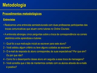 Metodologia Procedimentos metodol ó gicos   Entrevistas •  Realizamos uma entrevista semiestruturada com duas professoras participantes das trocas comunicativas que atuam como tutoras no  Online Courses. •  A entrevista abrangeu cinco perguntas sobre a troca de correspondência via correio eletrônico entre aprendizes e tutores: 1 - Qual foi a sua motivação inicial ao escrever para este aluno? 2 - Você adotou algum critério ou teve alguns cuidados ao escrever? 3 - O e-mail de resposta do aluno correspondeu às suas expectativas? Por que sim?  Ou por que não? 4 - Como foi o desempenho desse aluno em seguida a essa troca de mensagens? 5 - Você acredita que o fato de mantermos contato com os alunos através de e-mails é positivo? 