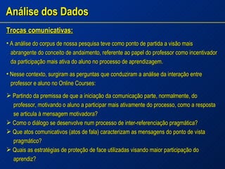 Análise dos Dados Trocas comunicativas: A análise do corpus de nossa pesquisa teve como ponto de partida a visão mais abrangente do conceito de andaimento, referente ao papel do professor como incentivador da participação mais ativa do aluno no processo de aprendizagem. Nesse contexto, surgiram as perguntas que conduziram a análise da interação entre professor e aluno no Online Courses: Partindo da premissa de que a iniciação da comunicação parte, normalmente, do professor, motivando o aluno a participar mais ativamente do processo, como a resposta se articula à mensagem motivadora? Como o diálogo se desenvolve num processo de inter-referenciação pragmática? Que atos comunicativos (atos de fala) caracterizam as mensagens do ponto de vista pragmático? Quais as estratégias de proteção de face utilizadas visando maior participação do aprendiz? 