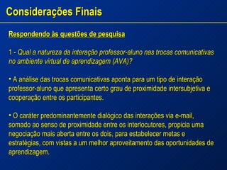 Considerações Finais Respondendo às questões de pesquisa 1 -  Qual a natureza da interação professor-aluno nas trocas comunicativas no ambiente virtual de aprendizagem (AVA)? A análise das trocas comunicativas aponta para um tipo de interação professor-aluno que apresenta certo grau de proximidade intersubjetiva e cooperação entre os participantes. O caráter predominantemente dialógico das interações via e-mail, somado ao senso de proximidade entre os interlocutores, propicia uma negociação mais aberta entre os dois, para estabelecer metas e estratégias, com vistas a um melhor aproveitamento das oportunidades de aprendizagem. 