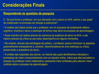 Considerações Finais Respondendo às questões de pesquisa 2 -  De que forma o professor, em sua interação com o aluno no AVA, exerce o seu papel de colaborador no processo em direção à autonomia? A análise dos dados revela que o professor, em um processo de andaimento afetivo-cognitivo, incentiva o aluno a participar de forma mais ativa no processo de aprendizagem. Esse incentivo se realiza através da cobrança da ausência do aluno no AVA, e até mesmo através da crítica ao seu baixo desempenho em alguns momentos. No entanto, através das estratégias de polidez, o professor parece minimizar os aspectos possivelmente ameaçadores e, portanto, desmotivadores de uma cobrança ou crítica, preservando a autoestima do aluno. A análise das respostas dos alunos, na maioria das quais identificamos intenções e promessas de maior comprometimento com os estudos online, indica que eles percebem a atuação do professor como colaborativa, parecendo mais confiantes para assumir maior controle sobre o processo de aprendizagem. 