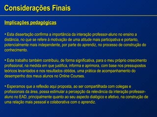 Considerações Finais Implicações pedagógicas Esta dissertação confirma a importância da interação professor-aluno no ensino a distância, no que se refere à motivação de uma atitude mais participativa e portanto, potencialmente mais independente, por parte do aprendiz, no processo de construção do conhecimento. Este trabalho também contribuiu, de forma significativa, para o meu próprio crescimento profissional, na medida em que justifica, informa e aprimora, com base nos pressupostos teóricos levantados e nos resultados obtidos, uma prática de acompanhamento do desempenho dos meus alunos no Online Courses. Esperamos que a reflexão aqui proposta, ao ser compartilhada com colegas e profissionais da área, possa estimular a percepção da relevância da interação professor-aluno no EAD, principalmente quanto ao seu aspecto dialógico e afetivo, na construção de uma relação mais pessoal e colaborativa com o aprendiz. 
