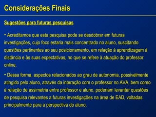 Considerações Finais Sugestões para futuras pesquisas Acreditamos que esta pesquisa pode se desdobrar em futuras investigações, cujo foco estaria mais concentrado no aluno, suscitando questões pertinentes ao seu posicionamento, em relação à aprendizagem à distância e às suas expectativas, no que se refere à atuação do professor online. Dessa forma, aspectos relacionados ao grau de autonomia, possivelmente atingido pelo aluno, através da interação com o professor no AVA, bem como à relação de assimetria entre professor e aluno, poderiam levantar questões de pesquisa relevantes a futuras investigações na área de EAD, voltadas principalmente para a perspectiva do aluno. 