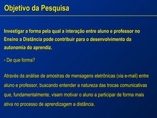 Objetivo da Pesquisa Investigar a forma pela qual a interação entre aluno e professor no Ensino a Distância pode contribuir para o desenvolvimento da autonomia do aprendiz. De que forma?  Através da análise de amostras de mensagens eletrônicas (via e-mail) entre aluno e professor, buscando entender a natureza das trocas comunicativas que, fundamentalmente, visam motivar o aluno a participar de forma mais ativa no processo de aprendizagem a distância. 