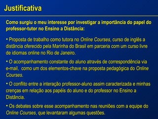Justificativa Como surgiu o meu interesse por investigar a importância do papel do professor-tutor no Ensino a Distância: Proposta de trabalho como tutora no  Online Courses , curso de inglês a distância oferecido pela Marinha do Brasil em parceria com um curso livre de idiomas online no Rio de Janeiro. O acompanhamento constante do aluno através de correspondência via e-mail,  como um dos elementos-chave na proposta pedagógica do  Online Courses . O conflito entre a interação professor-aluno assim caracterizada e minhas crenças em relação aos papéis do aluno e do professor no Ensino a Distância. Os debates sobre esse acompanhamento nas reuniões com a equipe do  Online Courses , que levantaram algumas questões. 