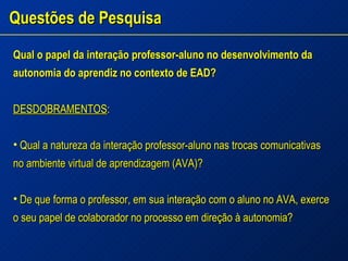 Questões de Pesquisa Qual o papel da interação professor-aluno no desenvolvimento da autonomia do aprendiz no contexto de EAD? DESDOBRAMENTOS : Qual a natureza da interação professor-aluno nas trocas comunicativas no ambiente virtual de aprendizagem (AVA)? De que forma o professor, em sua interação com o aluno no AVA, exerce o seu papel de colaborador no processo em direção à autonomia? 