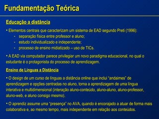 Fundamentação Teórica Educação a distância Elementos centrais que caracterizam um sistema de EAD segundo Preti (1996): separação física entre professor e aluno; estudo individualizado e independente; processo de ensino midiatizado – uso de TICs. A EAD via computador parece privilegiar um novo paradigma educacional, no qual o estudante é o protagonista do processo de aprendizagem. Ensino de Línguas a Distância O design de um curso de línguas a distância online que inclui “andaimes” de aprendizagem e opções centradas no aluno, torna a aprendizagem de uma língua interativa e multidimensional (interação aluno-conteúdo, aluno-aluno, aluno-professor, aluno-web, e aluno consigo mesmo). O aprendiz assume uma “presença” no AVA, quando é encorajado a atuar de forma mais colaborativa e, ao mesmo tempo, mais independente em relação aos conteúdos.  