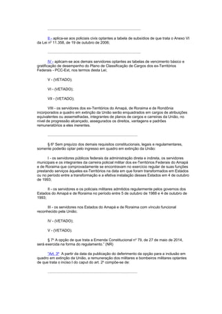 ..........................................................................................
II - aplica-se aos policiais civis optantes a tabela de subsídios de que trata o Anexo VI
da Lei no
11.358, de 19 de outubro de 2006;
..........................................................................................
IV - aplicam-se aos demais servidores optantes as tabelas de vencimento básico e
gratificação de desempenho do Plano de Classificação de Cargos dos ex-Territórios
Federais - PCC-Ext, nos termos desta Lei;
V - (VETADO);
VI - (VETADO);
VII - (VETADO);
VIII - os servidores dos ex-Territórios do Amapá, de Roraima e de Rondônia
incorporados a quadro em extinção da União serão enquadrados em cargos de atribuições
equivalentes ou assemelhadas, integrantes de planos de cargos e carreiras da União, no
nível de progressão alcançado, assegurados os direitos, vantagens e padrões
remuneratórios a eles inerentes.
.......................................................................................
§ 6o
Sem prejuízo dos demais requisitos constitucionais, legais e regulamentares,
somente poderão optar pelo ingresso em quadro em extinção da União:
I - os servidores públicos federais da administração direta e indireta, os servidores
municipais e os integrantes da carreira policial militar dos ex-Territórios Federais do Amapá
e de Roraima que comprovadamente se encontravam no exercício regular de suas funções
prestando serviços àqueles ex-Territórios na data em que foram transformados em Estados
ou no período entre a transformação e a efetiva instalação desses Estados em 4 de outubro
de 1993;
II - os servidores e os policiais militares admitidos regularmente pelos governos dos
Estados do Amapá e de Roraima no período entre 5 de outubro de 1988 e 4 de outubro de
1993;
III - os servidores nos Estados do Amapá e de Roraima com vínculo funcional
reconhecido pela União;
IV - (VETADO);
V - (VETADO).
§ 7o
A opção de que trata a Emenda Constitucional no
79, de 27 de maio de 2014,
será exercida na forma do regulamento.” (NR)
“Art. 3º A partir da data da publicação do deferimento da opção para a inclusão em
quadro em extinção da União, a remuneração dos militares e bombeiros militares optantes
de que trata o inciso I do caput do art. 2o
compõe-se de:
.......................................................................................
 