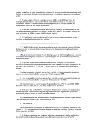 classes e padrões, ao valor estabelecido no Anexo VI, produzindo efeitos financeiros a partir
da data da publicação do deferimento da opção para a inclusão em quadro em extinção da
União.
§ 2o
A pontuação referente ao pagamento da GDExt será obtida por meio de
avaliação de desempenho individual realizada pela chefia imediata do servidor, que
considerará critérios e fatores que reflitam as competências do servidor aferidas no
desempenho individual das tarefas e atividades.
§ 3o
No caso de impossibilidade de realização de avaliação de desempenho ou até
que seja processado o resultado da primeira avaliação, o servidor de que trata o caput fará
jus à percepção da GDExt no valor de 80 (oitenta) pontos.
§ 4o
Para fins de incorporação da GDExt aos proventos da aposentadoria ou às
pensões, serão adotados os seguintes critérios:
........................................................................................
§ 7º A GDExt não poderá ser paga cumulativamente com qualquer outra gratificação
de desempenho ou produtividade, independentemente da sua denominação ou base de
cálculo.” (NR)
“Art. 9º O reconhecimento de vínculo do empregado da administração direta e indireta
ocorrerá no último emprego ocupado ou equivalente para fins de inclusão em quadro em
extinção da União.
§ 1o
No caso do ex-Território Federal de Rondônia, sem prejuízo dos demais
requisitos constitucionais, legais e regulamentares para ingresso no quadro em extinção de
que trata o art. 85 da Lei no
12.249, de 11 de junho de 2010, o direito de opção aplica-se
apenas:
I - aos empregados estaduais que tenham mantido vínculo empregatício amparado
pelo mesmo contrato de trabalho em vigor em 15 de março de 1987;
II - aos empregados municipais que tenham mantido vínculo empregatício amparado
pelo mesmo contrato de trabalho em vigor em 23 de dezembro de 1981;
III - aos demitidos ou exonerados por força dos Decretos nos
8.954, de 2000, 8.955,
de 2000, 9.043, de 2000, e 9.044, de 2000, do Estado de Rondônia.
§ 2o
No caso dos ex-Territórios Federais de Roraima e do Amapá, sem prejuízo dos
demais requisitos constitucionais legais e regulamentares para ingresso em quadro em
extinção da União, o direito de opção aplica-se apenas:
I - aos empregados que tenham mantido vínculo empregatício amparado pelo mesmo
contrato de trabalho em vigor em 5 de outubro de 1988;
II - (VETADO); e
III - aos servidores que tenham as mesmas condições dos que foram abrangidos pelo
Parecer no
FC-3, da Consultoria-Geral da República, publicado no Diário Oficial da União de
24 de novembro de 1989.
§ 3o
Os empregados de que trata este artigo permanecerão vinculados ao Regime
Geral de Previdência Social de que trata o art. 201 da Constituição Federal.” (NR)
 