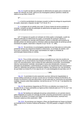 “Art. 10. A partir da data da publicação do deferimento da opção para a inclusão em
quadro em extinção da União, aplica-se aos empregados públicos optantes a tabela de
salários de que trata o Anexo VII.
§1o
..................................................................................
I - o nível de escolaridade do emprego ocupado na data da entrega do requerimento
da opção, observado o disposto nos §§ 1o
e 2o
do art. 9o
; e
II - a contagem de um padrão para cada 12 (doze) meses de serviço prestado no
emprego, contados da data da publicação do deferimento da opção para a inclusão em
quadro em extinção da União.
........................................................................................
§ 5o
O ingresso em quadro em extinção da União sujeita o empregado, a partir da
data da publicação do deferimento da opção, à supressão de quaisquer valores ou
vantagens concedidos por decisão administrativa, judicial ou extensão administrativa de
decisão judicial, de natureza geral ou individual, ainda que decorrentes de sentença judicial
transitada em julgado, observado o disposto no § 2o
do art. 12.” (NR)
“Art. 13. Os servidores e os empregados optantes de que trata esta Lei continuarão
prestando serviço aos respectivos Estados ou Municípios, na condição de cedidos, sem
ônus para o cessionário, até que sejam aproveitados em órgão ou entidade da
administração federal direta ou indireta.
............................................................................” (NR)
“Art 14. Fica a União autorizada a delegar competência por meio de convênio de
cooperação com os Governadores dos Estados de Rondônia, do Amapá e de Roraima, bem
como com seus Municípios, para a prática de atos referentes à promoção, movimentação,
reforma, licenciamento, exclusão, exoneração e outros atos disciplinares, inclusive a
aplicação de penalidades, e administrativos, previstos nos regulamentos das corporações e
nesta Lei, referentes aos policiais e bombeiros militares, aos policiais civis, aos servidores
de que tratam os incisos III e IV do caput do art. 2o
e aos empregados de que trata o art. 9o
.
............................................................................” (NR)
“Art. 15. A autoridade do ente cessionário que tiver ciência de irregularidade no
serviço público praticada por servidor oriundo dos ex-Territórios Federais de Rondônia, do
Amapá e de Roraima e dos seus Municípios, de que trata esta Lei, promoverá sua apuração
imediata, inclusive sobre fatos pretéritos, nos termos da Lei no
8.112, de 11 de dezembro de
1990.” (NR)
“Art. 16. Os servidores integrantes do PCC-Ext e os referidos nos incisos II e III
do caput do art. 2o
ficam submetidos ao regime jurídico instituído pela Lei no
8.112, de 11 de
dezembro de 1990.” (NR)
“Art. 22. Na hipótese de realização de serviço extraordinário ou em período noturno
pelos integrantes do quadro em extinção da União, enquanto permanecerem a serviço dos
Estados de Rondônia, do Amapá e de Roraima ou de seus Municípios, eventual ônus
financeiro caberá ao ente cessionário.” (NR)
“Art. 23-A. Os servidores que integram o Plano de Classificação de Cargos do Quadro
em Extinção do Ex-Território Federal de Rondônia - PCC-RO passam a integrar o PCC-Ext.”
(NR)
 