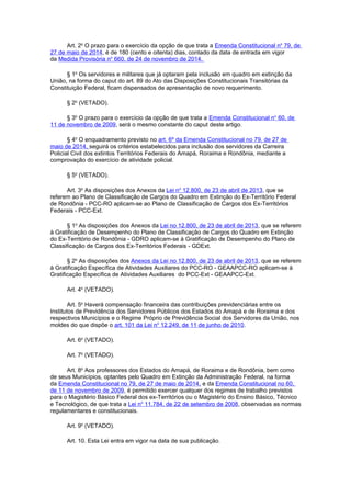 Art. 2o
O prazo para o exercício da opção de que trata a Emenda Constitucional no
79, de
27 de maio de 2014, é de 180 (cento e oitenta) dias, contado da data de entrada em vigor
da Medida Provisória no
660, de 24 de novembro de 2014.
§ 1o
Os servidores e militares que já optaram pela inclusão em quadro em extinção da
União, na forma do caput do art. 89 do Ato das Disposições Constitucionais Transitórias da
Constituição Federal, ficam dispensados de apresentação de novo requerimento.
§ 2o
(VETADO).
§ 3o
O prazo para o exercício da opção de que trata a Emenda Constitucional no
60, de
11 de novembro de 2009, será o mesmo constante do caput deste artigo.
§ 4o
O enquadramento previsto no art. 6º da Emenda Constitucional no 79, de 27 de
maio de 2014, seguirá os critérios estabelecidos para inclusão dos servidores da Carreira
Policial Civil dos extintos Territórios Federais do Amapá, Roraima e Rondônia, mediante a
comprovação do exercício de atividade policial.
§ 5o
(VETADO).
Art. 3o
As disposições dos Anexos da Lei no
12.800, de 23 de abril de 2013, que se
referem ao Plano de Classificação de Cargos do Quadro em Extinção do Ex-Território Federal
de Rondônia - PCC-RO aplicam-se ao Plano de Classificação de Cargos dos Ex-Territórios
Federais - PCC-Ext.
§ 1o
As disposições dos Anexos da Lei no 12.800, de 23 de abril de 2013, que se referem
à Gratificação de Desempenho do Plano de Classificação de Cargos do Quadro em Extinção
do Ex-Território de Rondônia - GDRO aplicam-se à Gratificação de Desempenho do Plano de
Classificação de Cargos dos Ex-Territórios Federais - GDExt.
§ 2o
As disposições dos Anexos da Lei no 12.800, de 23 de abril de 2013, que se referem
à Gratificação Específica de Atividades Auxiliares do PCC-RO - GEAAPCC-RO aplicam-se à
Gratificação Específica de Atividades Auxiliares do PCC-Ext - GEAAPCC-Ext.
Art. 4o
(VETADO).
Art. 5o
Haverá compensação financeira das contribuições previdenciárias entre os
Institutos de Previdência dos Servidores Públicos dos Estados do Amapá e de Roraima e dos
respectivos Municípios e o Regime Próprio de Previdência Social dos Servidores da União, nos
moldes do que dispõe o art. 101 da Lei no
12.249, de 11 de junho de 2010.
Art. 6o
(VETADO).
Art. 7o
(VETADO).
Art. 8o
Aos professores dos Estados do Amapá, de Roraima e de Rondônia, bem como
de seus Municípios, optantes pelo Quadro em Extinção da Administração Federal, na forma
da Emenda Constitucional no 79, de 27 de maio de 2014, e da Emenda Constitucional no 60,
de 11 de novembro de 2009, é permitido exercer qualquer dos regimes de trabalho previstos
para o Magistério Básico Federal dos ex-Territórios ou o Magistério do Ensino Básico, Técnico
e Tecnológico, de que trata a Lei no
11.784, de 22 de setembro de 2008, observadas as normas
regulamentares e constitucionais.
Art. 9o
(VETADO).
Art. 10. Esta Lei entra em vigor na data de sua publicação.
 