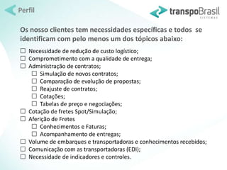 Perfil 
Os nosso clientes tem necessidades específicas e todos se 
identificam com pelo menos um dos tópicos abaixo: 
 Necessidade de redução de custo logístico; 
 Comprometimento com a qualidade de entrega; 
 Administração de contratos; 
 Simulação de novos contratos; 
 Comparação de evolução de propostas; 
 Reajuste de contratos; 
 Cotações; 
 Tabelas de preço e negociações; 
 Cotação de fretes Spot/Simulação; 
 Aferição de Fretes 
 Conhecimentos e Faturas; 
 Acompanhamento de entregas; 
 Volume de embarques e transportadoras e conhecimentos recebidos; 
 Comunicação com as transportadoras (EDI); 
 Necessidade de indicadores e controles. 
 