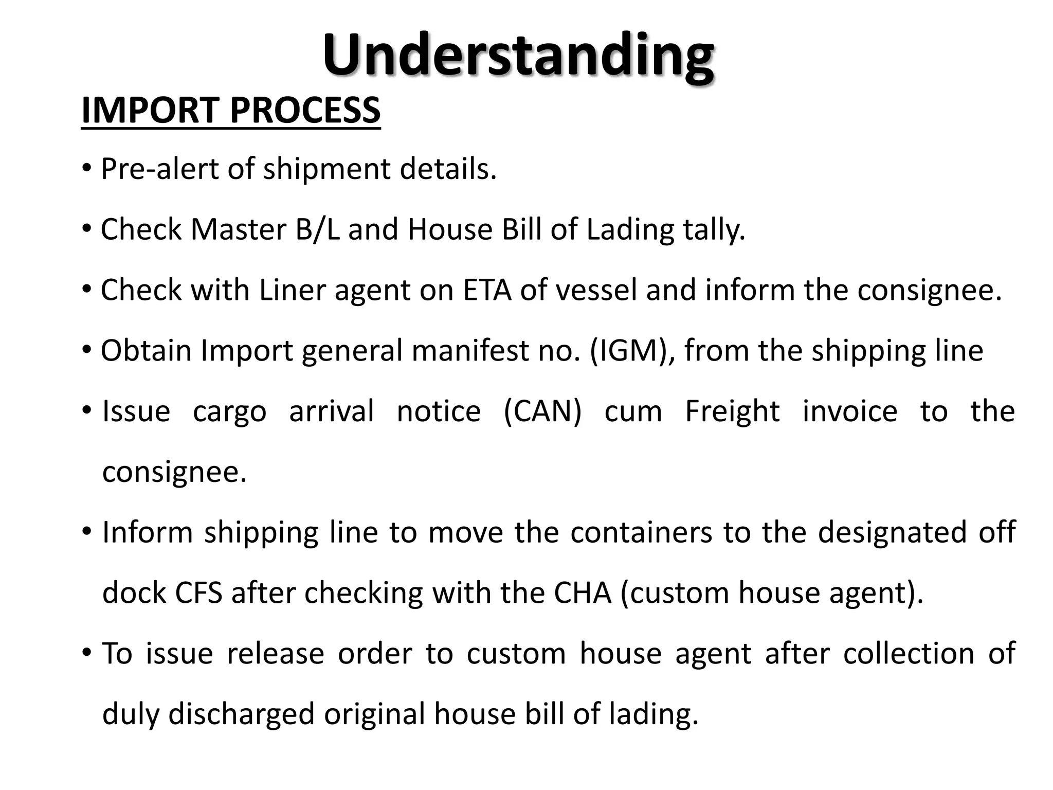 Understanding
IMPORT PROCESS
• Pre-alert of shipment details.
• Check Master B/L and House Bill of Lading tally.
• Check with Liner agent on ETA of vessel and inform the consignee.
• Obtain Import general manifest no. (IGM), from the shipping line
• Issue cargo arrival notice (CAN) cum Freight invoice to the
consignee.
• Inform shipping line to move the containers to the designated off
dock CFS after checking with the CHA (custom house agent).
• To issue release order to custom house agent after collection of
duly discharged original house bill of lading.
 