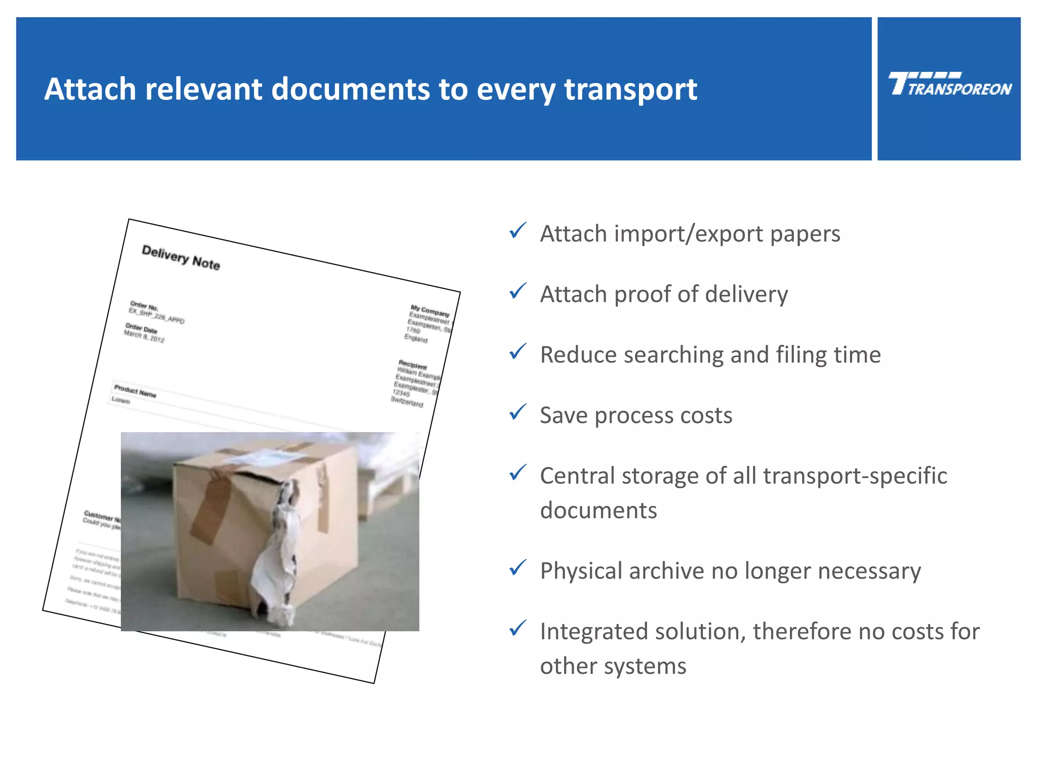 11
Attach relevant documents to every transport
 Attach import/export papers
 Attach proof of delivery
 Reduce searching and filing time
 Save process costs
 Central storage of all transport-specific
documents
 Physical archive no longer necessary
 Integrated solution, therefore no costs for
other systems
 