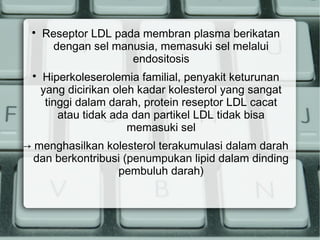 



Reseptor LDL pada membran plasma berikatan
dengan sel manusia, memasuki sel melalui
endositosis
Hiperkoleserolemia familial, penyakit keturunan
yang dicirikan oleh kadar kolesterol yang sangat
tinggi dalam darah, protein reseptor LDL cacat
atau tidak ada dan partikel LDL tidak bisa
memasuki sel

→ menghasilkan kolesterol terakumulasi dalam darah
dan berkontribusi (penumpukan lipid dalam dinding
pembuluh darah)

 