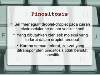 Pinositosis


Sel “meneguk” droplet-droplet pada cairan
ekstraselular ke dalam vesikel kecil


Yang dibutuhkan oleh sel: molekul yang
terlarut dalam droplet tersebut
Karena semua terlarut, zat-zat yang
ditranspor oleh pinositosis tidak bersifat
spesifik


 