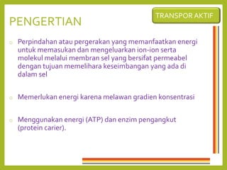 PENGERTIAN
o Perpindahan atau pergerakan yang memanfaatkan energi
untuk memasukan dan mengeluarkan ion-ion serta
molekul melalui membran sel yang bersifat permeabel
dengan tujuan memelihara keseimbangan yang ada di
dalam sel
o Memerlukan energi karena melawan gradien konsentrasi
o Menggunakan energi (ATP) dan enzim pengangkut
(protein carier).
TRANSPOR AKTIF
 