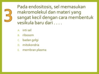 Pada endositosis, sel memasukan
makromolekul dan materi yang
sangat kecil dengan cara membentuk
vesikula baru dari . . . .
A. inti sel
B. ribosom
C. badan golgi
D. mitokondria
E. membran plasma
 