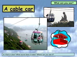A  cable car What can you see? Is it fast or slow? What sound does it make? Where can you see it? 