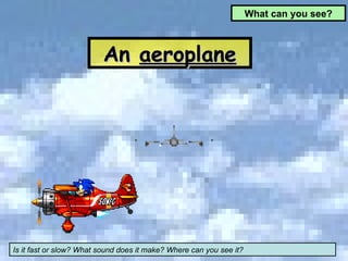 An  aeroplane What can you see? Is it fast or slow? What sound does it make? Where can you see it? 
