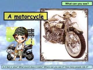 What can you see? Is it fast or slow? What sound does it make? Where can you see it? How many people ride it? A  motorcycle 