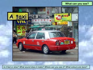 A  taxi What can you see? Is it fast or slow? What sound does it make? Where can you see it? What colours are taxis? 