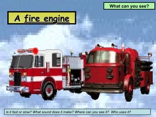 A  fire engine What can you see? Is it fast or slow? What sound does it make? Where can you see it?  Who uses it? 