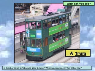 A  tram What can you see? Is it fast or slow? What sound does it make? Where can you see it? Is it old or new? 