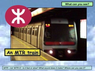 An  MTR train MTR - not ‘MTR-O’. Is it fast or slow? What sound does it make? Where can you see it? What can you see? 