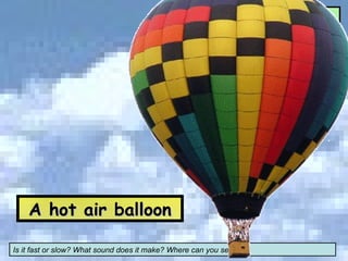 A hot air balloon Is it fast or slow? What sound does it make? Where can you see it? What can you see? 