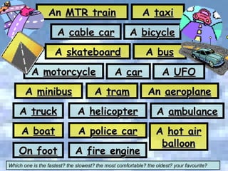 An  MTR train A  tram A  taxi A  motorcycle A  minibus A  bus A  cable car A  skateboard A  truck A  boat A  bicycle A  car On foot A  helicopter A  police car A  fire engine An  aeroplane Which one is the fastest? the slowest? the most comfortable? the oldest? your favourite? A  UFO A  ambulance A  hot air balloon 