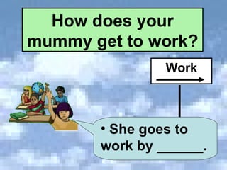 How does your mummy get to work? Work She goes to work by ______. 