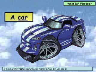 What can you see? A  car Is it fast or slow? What sound does it make? Where can you see it? 