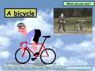 What can you see? A  bicycle Is it fast or slow? What sound does it make? Where can you see it? 