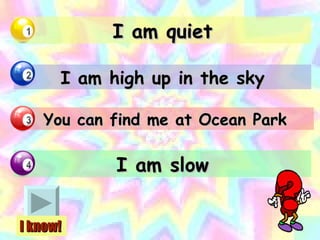 I am quiet I am high up in the sky You can find me at Ocean Park I am slow I know! 