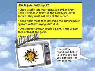 It is yellow, round and hot. It is in the sky and you can see it in the daytime.  How to play ‘Team Big TV’ Class is split into two teams, a member from Team 1 stands in front of the board/projector screen. They must not look at the screen. Their team must then describe the picture which appears  without  saying what it is.  One correct answer equals 1 point. Team 2 must then attempt the game.  For example: TEAM BIG TV 