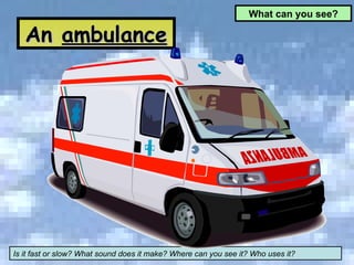 An  ambulance What can you see? Is it fast or slow? What sound does it make? Where can you see it? Who uses it? 