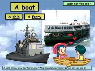 What can you see? A boat, ship or ferry. Is it fast or slow? What sound does it make? Where can you see it? A  boat A  ship A  ferry 