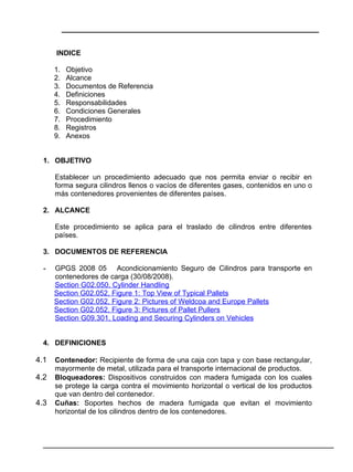 ___________________________________________________________


      INDICE

      1.    Objetivo
      2.    Alcance
      3.    Documentos de Referencia
      4.    Definiciones
      5.    Responsabilidades
      6.    Condiciones Generales
      7.    Procedimiento
      8.    Registros
      9.    Anexos


  1. OBJETIVO

      Establecer un procedimiento adecuado que nos permita enviar o recibir en
      forma segura cilindros llenos o vacíos de diferentes gases, contenidos en uno o
      más contenedores provenientes de diferentes países.

  2. ALCANCE

      Este procedimiento se aplica para el traslado de cilindros entre diferentes
      países.

  3. DOCUMENTOS DE REFERENCIA

  -   GPGS 2008 05 Acondicionamiento Seguro de Cilindros para transporte en
      contenedores de carga (30/08/2008).
      Section G02.050, Cylinder Handling
      Section G02.052, Figure 1: Top View of Typical Pallets
      Section G02.052, Figure 2: Pictures of Weldcoa and Europe Pallets
      Section G02.052, Figure 3: Pictures of Pallet Pullers
      Section G09.301, Loading and Securing Cylinders on Vehicles


  4. DEFINICIONES

4.1   Contenedor: Recipiente de forma de una caja con tapa y con base rectangular,
      mayormente de metal, utilizada para el transporte internacional de productos.
4.2   Bloqueadores: Dispositivos construidos con madera fumigada con los cuales
      se protege la carga contra el movimiento horizontal o vertical de los productos
      que van dentro del contenedor.
4.3   Cuñas: Soportes hechos de madera fumigada que evitan el movimiento
      horizontal de los cilindros dentro de los contenedores.



  ________________________________________________________________________________
 