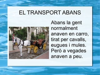 EL TRANSPORT ABANS Abans la gent normalment anaven en carro, tirat per cavalls, eugues i mules. Però a vegades anaven a peu. 